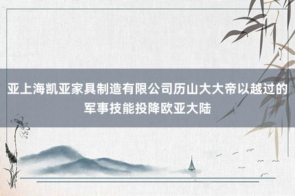亚上海凯亚家具制造有限公司历山大大帝以越过的军事技能投降欧亚大陆